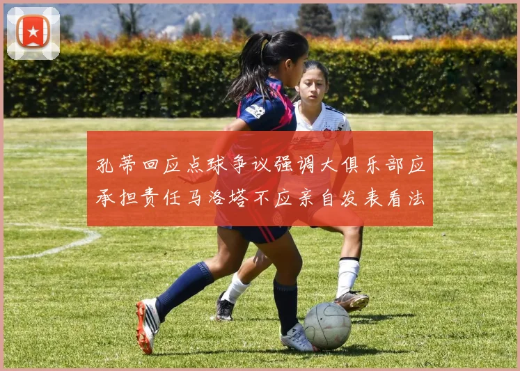 孔蒂回应点球争议强调大俱乐部应承担责任马洛塔不应亲自发表看法