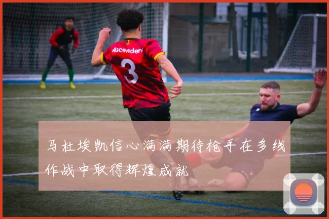 马杜埃凯信心满满期待枪手在多线作战中取得辉煌成就