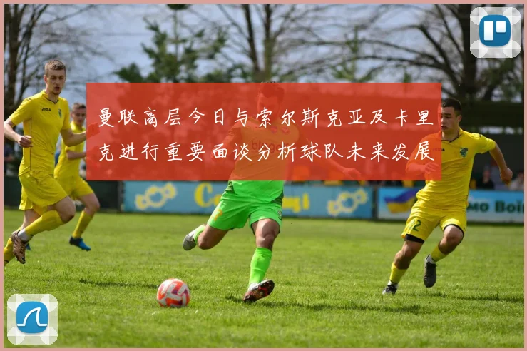 曼联高层今日与索尔斯克亚及卡里克进行重要面谈分析球队未来发展方向