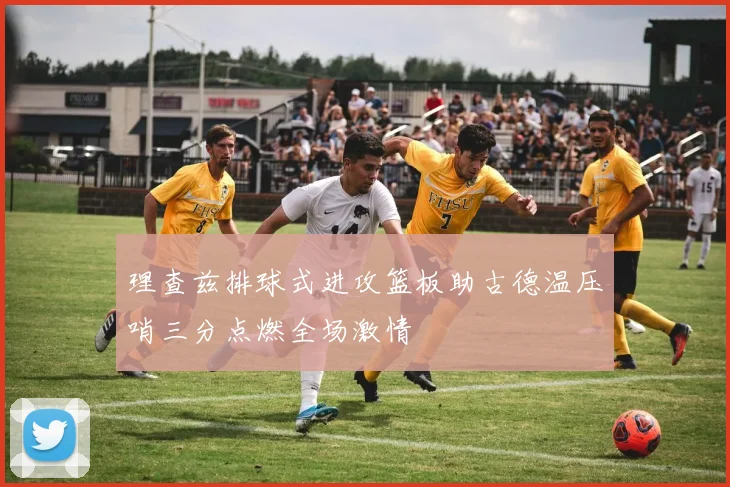 理查兹排球式进攻篮板助古德温压哨三分点燃全场激情