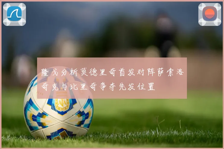隆戈分析莫德里奇首发对阵萨索洛奇克与比里奇争夺先发位置