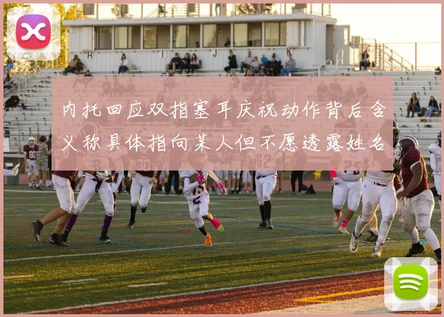 内托回应双指塞耳庆祝动作背后含义称具体指向某人但不愿透露姓名