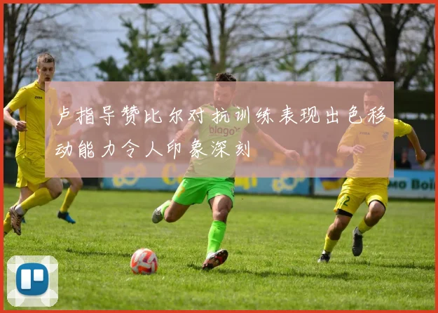 卢指导赞比尔对抗训练表现出色移动能力令人印象深刻