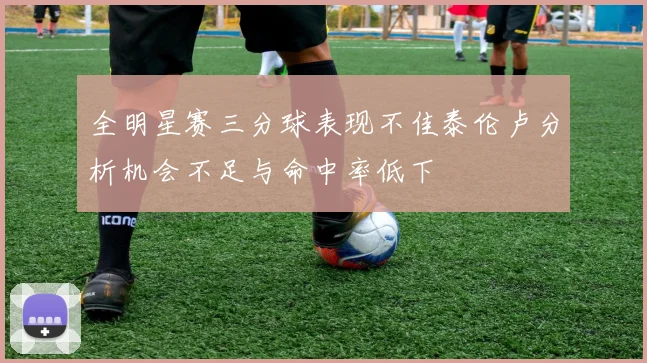 全明星赛三分球表现不佳泰伦卢分析机会不足与命中率低下