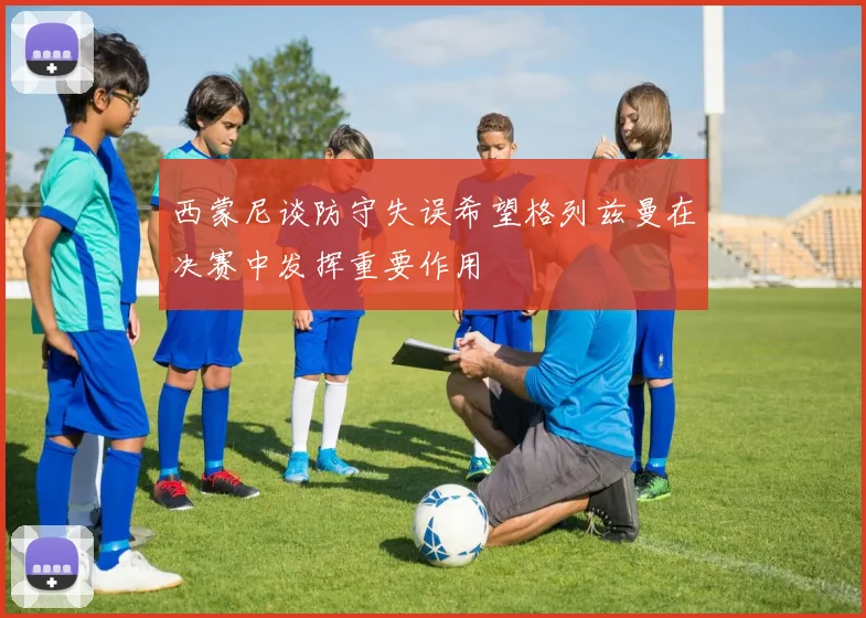 西蒙尼谈防守失误希望格列兹曼在决赛中发挥重要作用