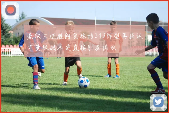 豪取三连胜阿莫林的343阵型再获认可曼联战术更直接引发热议