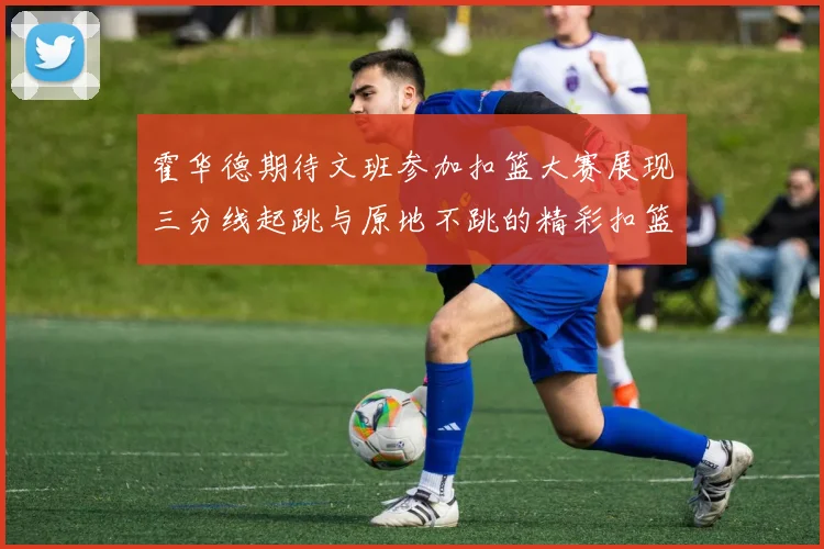 霍华德期待文班参加扣篮大赛展现三分线起跳与原地不跳的精彩扣篮技巧