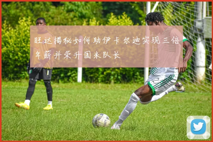 旺达揭秘如何助伊卡尔迪实现三倍年薪并荣升国米队长