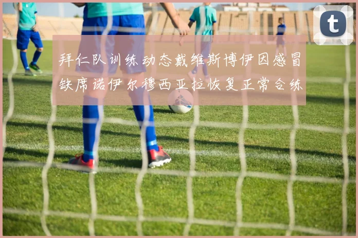 拜仁队训练动态戴维斯博伊因感冒缺席诺伊尔穆西亚拉恢复正常合练