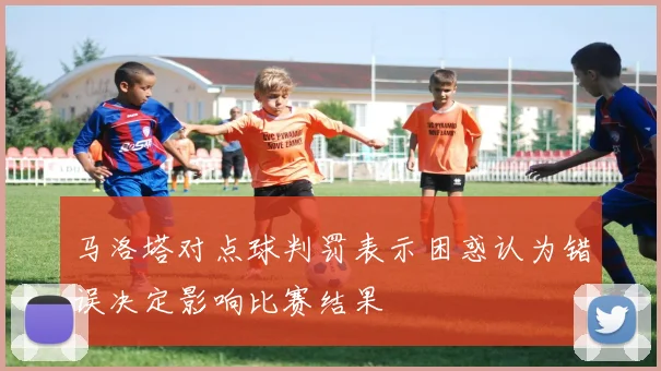 马洛塔对点球判罚表示困惑认为错误决定影响比赛结果
