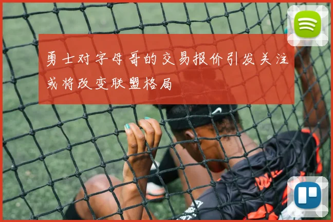 勇士对字母哥的交易报价引发关注或将改变联盟格局