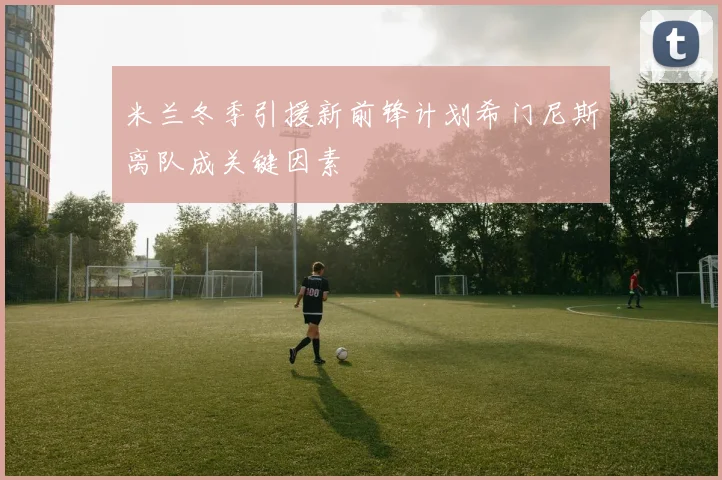 米兰冬季引援新前锋计划希门尼斯离队成关键因素