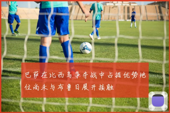 巴萨在比西乌争夺战中占据优势地位尚未与布鲁日展开接触