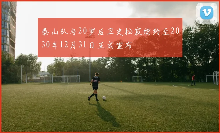 泰山队与20岁后卫史松宸续约至2030年12月31日正式宣布