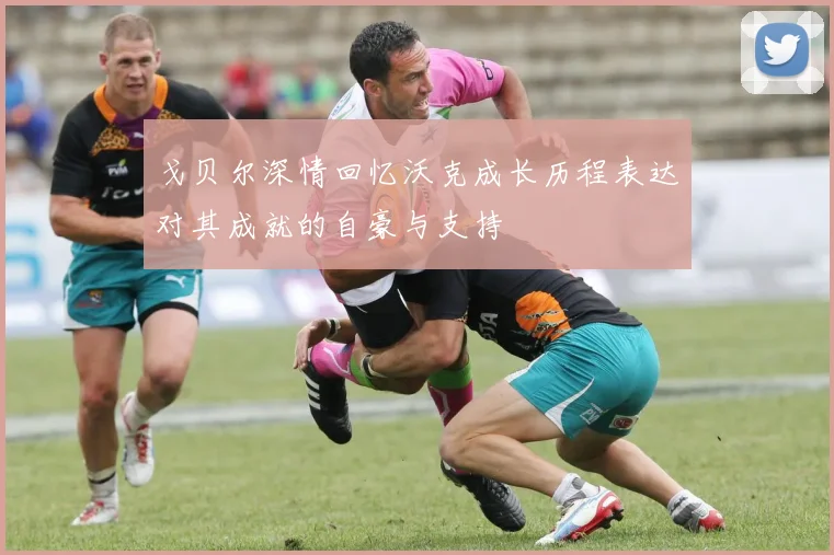 戈贝尔深情回忆沃克成长历程表达对其成就的自豪与支持