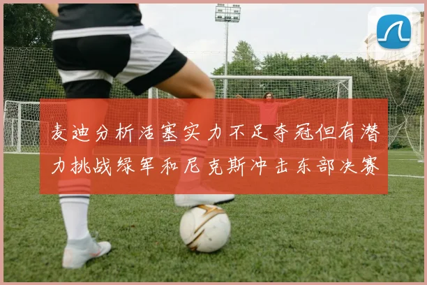 麦迪分析活塞实力不足夺冠但有潜力挑战绿军和尼克斯冲击东部决赛