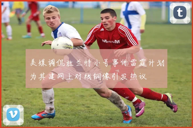 美媒调侃杜兰特小号事件雷霆计划为其建网上对线铜像引发热议