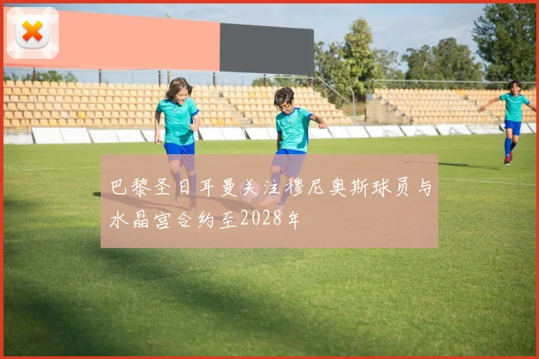 巴黎圣日耳曼关注穆尼奥斯球员与水晶宫合约至2028年
