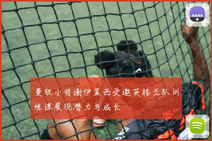 曼联小将谢伊莱西受邀英格兰队训练课展现潜力与成长