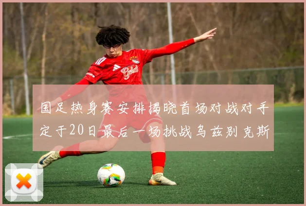 国足热身赛安排揭晓首场对战对手定于20日最后一场挑战乌兹别克斯坦