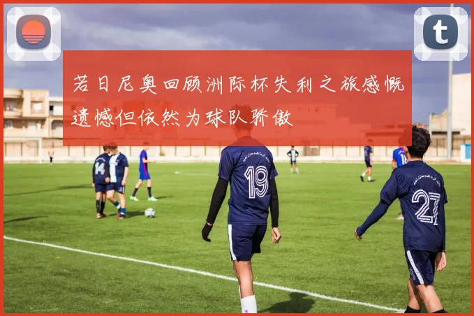 若日尼奥回顾洲际杯失利之旅感慨遗憾但依然为球队骄傲