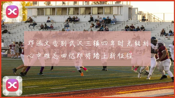 邓涵文告别武汉三镇四年时光铭刻心中难忘回忆即将踏上新征程