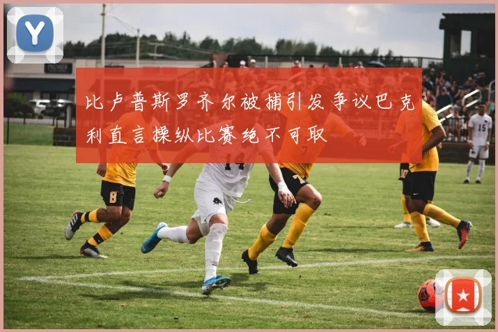 比卢普斯罗齐尔被捕引发争议巴克利直言操纵比赛绝不可取