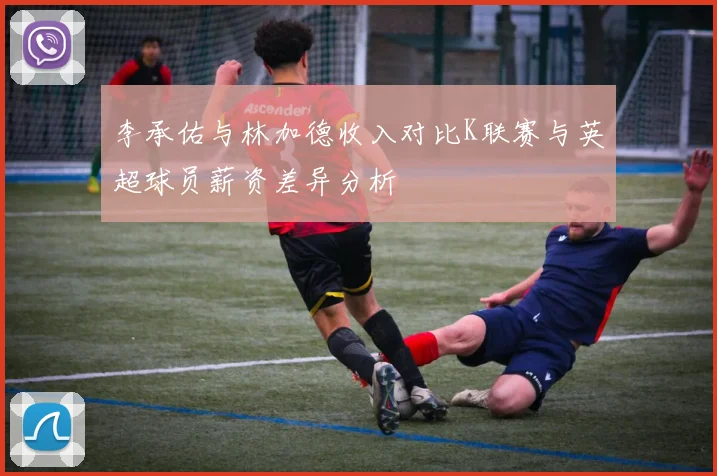 李承佑与林加德收入对比K联赛与英超球员薪资差异分析