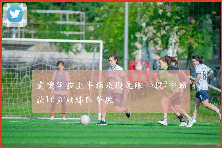 爱德华兹上半场表现亮眼13投7中斩获16分助球队争胜