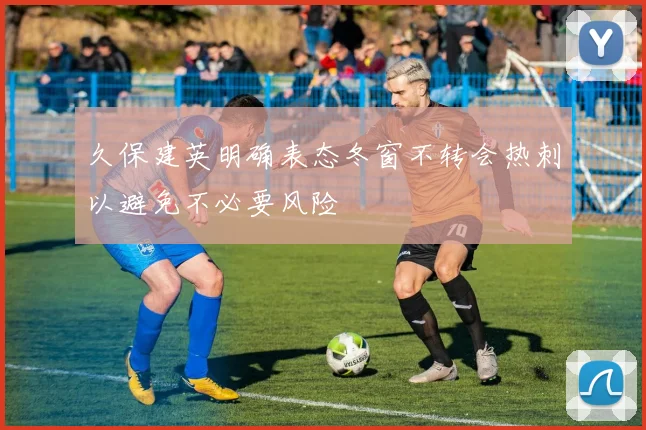 久保建英明确表态冬窗不转会热刺以避免不必要风险
